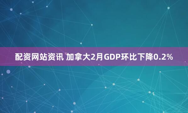 配资网站资讯 加拿大2月GDP环比下降0.2%