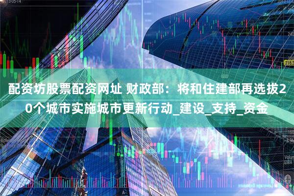 配资坊股票配资网址 财政部：将和住建部再选拔20个城市实施城市更新行动_建设_支持_资金