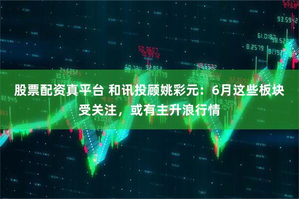股票配资真平台 和讯投顾姚彩元：6月这些板块受关注，或有主升浪行情