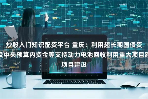 炒股入门知识配资平台 重庆：利用超长期国债资金及中央预算内资金等支持动力电池回收利用重大项目建设