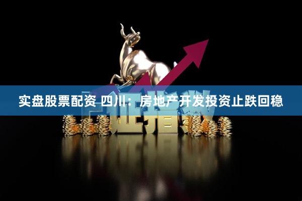 实盘股票配资 四川：房地产开发投资止跌回稳