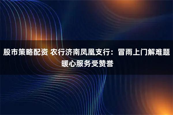 股市策略配资 农行济南凤凰支行：冒雨上门解难题 暖心服务受赞誉
