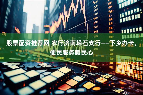 股票配资推荐网 农行济南垛石支行——下乡办卡，便民服务暖民心