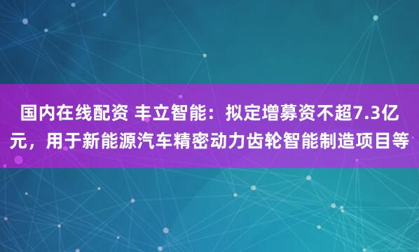 国内在线配资 丰立智能：拟定增募资不超7.3亿元，用于新能源汽车精密动力齿轮智能制造项目等