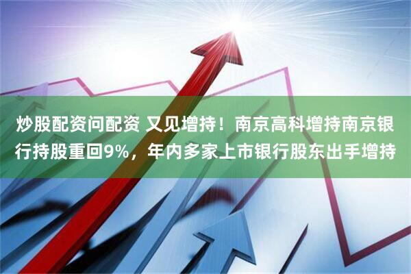 炒股配资问配资 又见增持！南京高科增持南京银行持股重回9%，年内多家上市银行股东出手增持