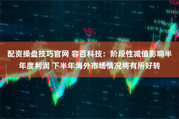 配资操盘技巧官网 容百科技：阶段性减值影响半年度利润 下半年海外市场情况将有所好转