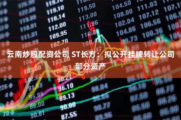 云南炒股配资公司 ST长方：拟公开挂牌转让公司部分资产
