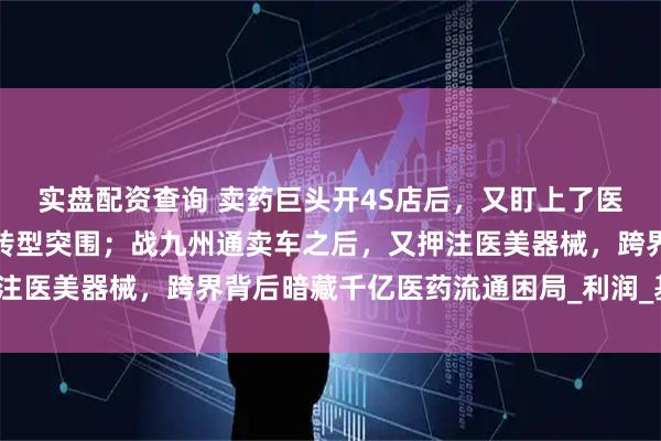实盘配资查询 卖药巨头开4S店后，又盯上了医美器械？千亿药贩子的转型突围；战九州通卖车之后，又押注医美器械，跨界背后暗藏千亿医药流通困局_利润_基层_汽车