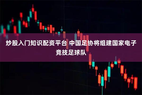 炒股入门知识配资平台 中国足协将组建国家电子竞技足球队