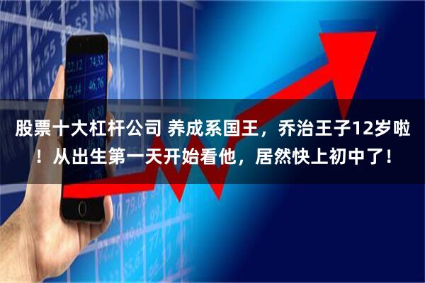 股票十大杠杆公司 养成系国王，乔治王子12岁啦！从出生第一天开始看他，居然快上初中了！