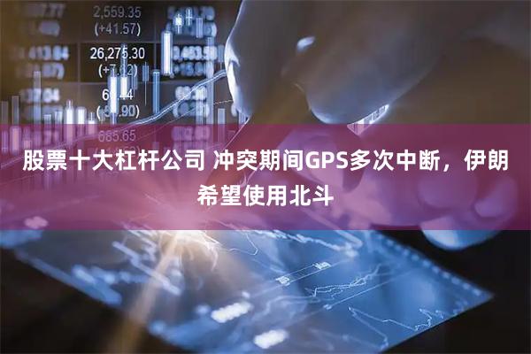 股票十大杠杆公司 冲突期间GPS多次中断，伊朗希望使用北斗