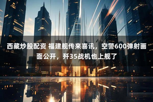西藏炒股配资 福建舰传来喜讯，空警600弹射画面公开，歼35战机也上舰了