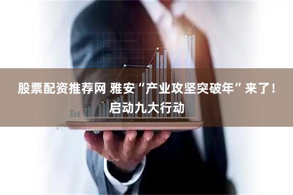 股票配资推荐网 雅安“产业攻坚突破年”来了！启动九大行动